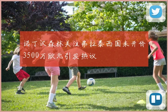 诺丁汉森林关注弗拉泰西国米开价3500万欧元引发热议