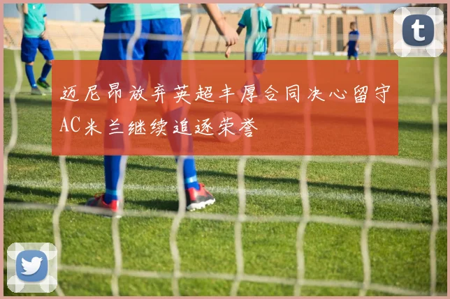 迈尼昂放弃英超丰厚合同决心留守AC米兰继续追逐荣誉